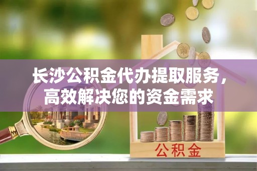 望谟长沙公积金代办提取服务，高效解决您的资金需求
