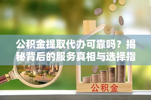望谟公积金提取代办可靠吗？揭秘背后的服务真相与选择指南