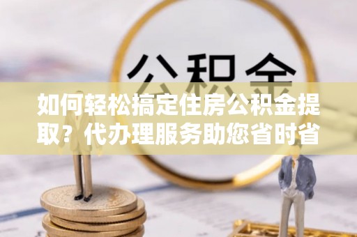 望谟如何轻松搞定住房公积金提取？代办理服务助您省时省力
