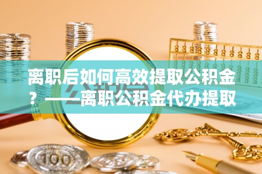 望谟离职后如何高效提取公积金？——离职公积金代办提取全流程解析
