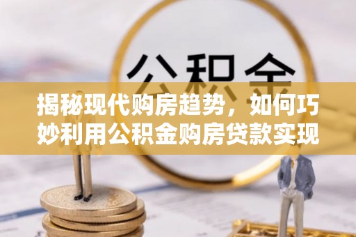 望谟揭秘现代购房趋势，如何巧妙利用公积金购房贷款实现置业梦想