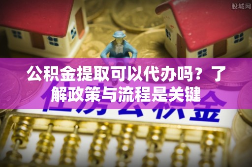 望谟公积金提取可以代办吗？了解政策与流程是关键