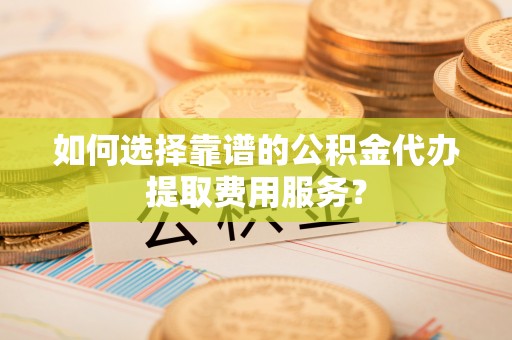 望谟如何选择靠谱的公积金代办提取费用服务？