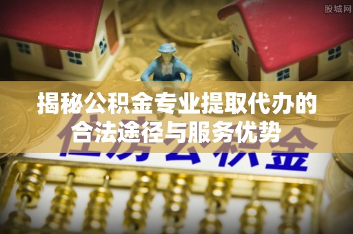 望谟揭秘公积金专业提取代办的合法途径与服务优势