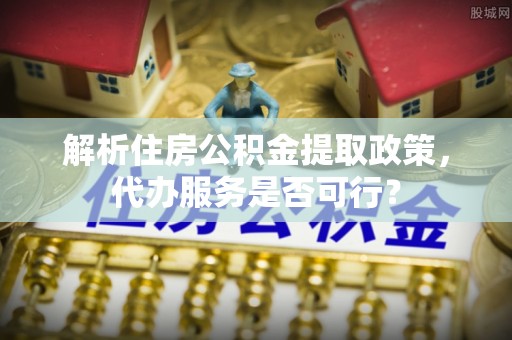 望谟解析住房公积金提取政策，代办服务是否可行？