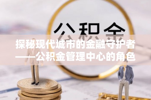 望谟探秘现代城市的金融守护者——公积金管理中心的角色与使命
