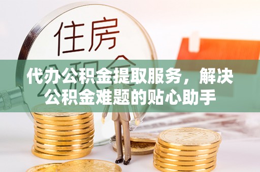 望谟代办公积金提取服务，解决公积金难题的贴心助手