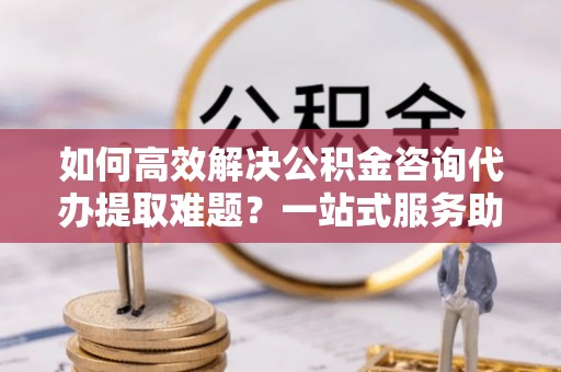 望谟如何高效解决公积金咨询代办提取难题？一站式服务助您轻松搞定