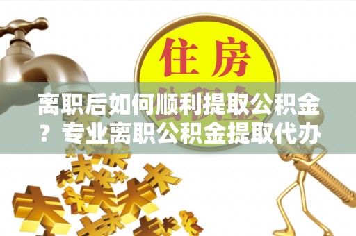 望谟离职后如何顺利提取公积金？专业离职公积金提取代办服务指南