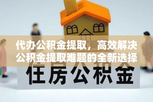 望谟代办公积金提取，高效解决公积金提取难题的全新选择