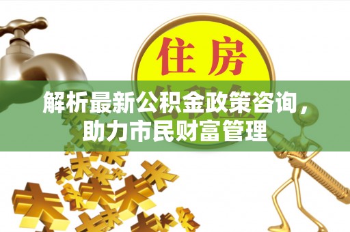 望谟解析最新公积金政策咨询，助力市民财富管理