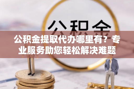 望谟公积金提取代办哪里有？专业服务助您轻松解决难题