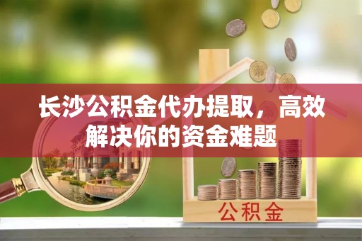 望谟长沙公积金代办提取，高效解决你的资金难题