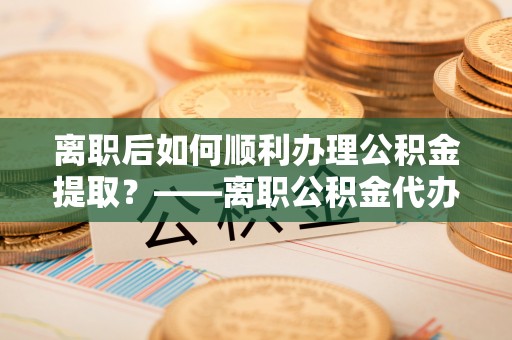 望谟离职后如何顺利办理公积金提取？——离职公积金代办提取全攻略