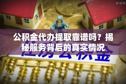 望谟公积金代办提取靠谱吗？揭秘服务背后的真实情况