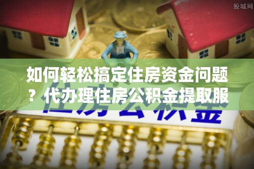 望谟如何轻松搞定住房资金问题？代办理住房公积金提取服务全解析