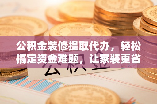 望谟公积金装修提取代办，轻松搞定资金难题，让家装更省心