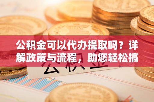 望谟公积金可以代办提取吗？详解政策与流程，助您轻松搞定！
