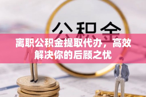 望谟离职公积金提取代办，高效解决你的后顾之忧