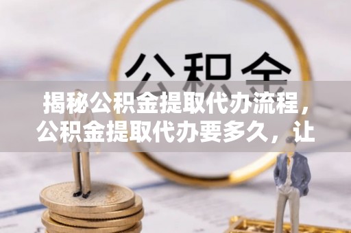 望谟揭秘公积金提取代办流程，公积金提取代办要多久，让你心中有数