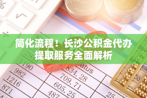 望谟简化流程！长沙公积金代办提取服务全面解析