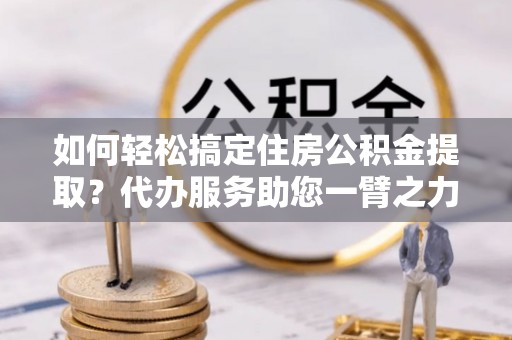 望谟如何轻松搞定住房公积金提取？代办服务助您一臂之力
