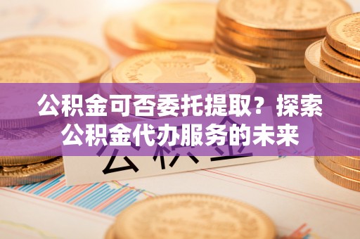 望谟公积金可否委托提取？探索公积金代办服务的未来