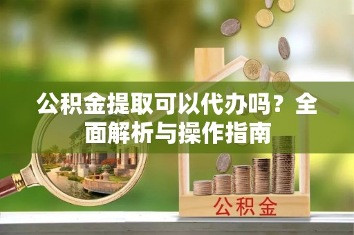 望谟公积金提取可以代办吗？全面解析与操作指南